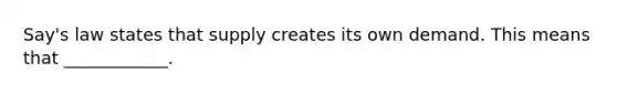 Say's law states that supply creates its own demand. This means that ____________.