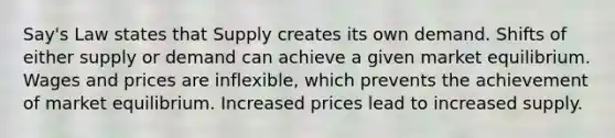 Say's Law states that Supply creates its own demand. Shifts of either supply or demand can achieve a given market equilibrium. Wages and prices are inflexible, which prevents the achievement of market equilibrium. Increased prices lead to increased supply.