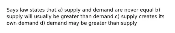 Says law states that a) supply and demand are never equal b) supply will usually be greater than demand c) supply creates its own demand d) demand may be greater than supply