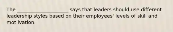 The _____________________ says that leaders should use different leadership styles based on their employees' levels of skill and mot ivation.