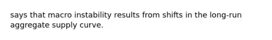 says that macro instability results from shifts in the long-run aggregate supply curve.