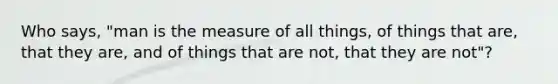 Who says, "man is the measure of all things, of things that are, that they are, and of things that are not, that they are not"?