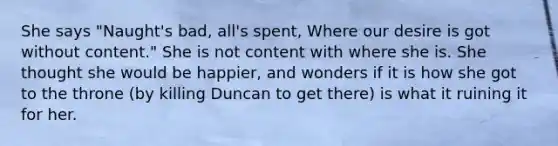 She says "Naught's bad, all's spent, Where our desire is got without content." She is not content with where she is. She thought she would be happier, and wonders if it is how she got to the throne (by killing Duncan to get there) is what it ruining it for her.