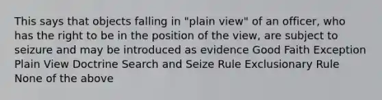 This says that objects falling in "plain view" of an officer, who has the right to be in the position of the view, are subject to seizure and may be introduced as evidence Good Faith Exception Plain View Doctrine Search and Seize Rule Exclusionary Rule None of the above