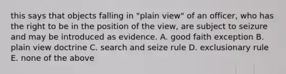 this says that objects falling in "plain view" of an officer, who has the right to be in the position of the view, are subject to seizure and may be introduced as evidence. A. good faith exception B. plain view doctrine C. search and seize rule D. exclusionary rule E. none of the above