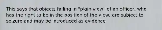 This says that objects falling in "plain view" of an officer, who has the right to be in the position of the view, are subject to seizure and may be introduced as evidence