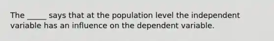 The _____ says that at the population level the independent variable has an influence on the dependent variable.