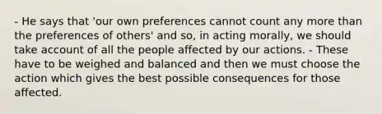 - He says that 'our own preferences cannot count any more than the preferences of others' and so, in acting morally, we should take account of all the people affected by our actions. - These have to be weighed and balanced and then we must choose the action which gives the best possible consequences for those affected.