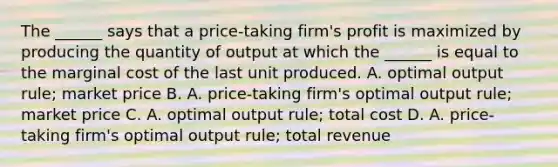 The ______ says that a price-taking firm's profit is maximized by producing the quantity of output at which the ______ is equal to the marginal cost of the last unit produced. A. optimal output rule; market price B. A. price-taking firm's optimal output rule; market price C. A. optimal output rule; total cost D. A. price-taking firm's optimal output rule; total revenue