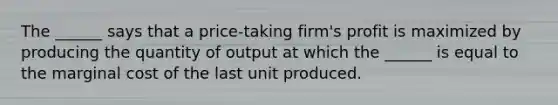 The ______ says that a price-taking firm's profit is maximized by producing the quantity of output at which the ______ is equal to the marginal cost of the last unit produced.