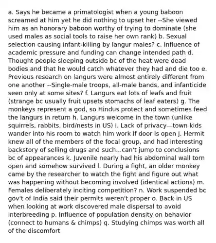 a. Says he became a primatologist when a young baboon screamed at him yet he did nothing to upset her --She viewed him as an honorary baboon worthy of trying to dominate (she used males as social tools to raise her own rank) b. Sexual selection causing infant-killing by langur males? c. Influence of academic pressure and funding can change intended path d. Thought people sleeping outside bc of the heat were dead bodies and that he would catch whatever they had and die too e. Previous research on langurs were almost entirely different from one another --Single-male troops, all-male bands, and infanticide seen only at some sites? f. Langurs eat lots of leafs and fruit (strange bc usually fruit upsets stomachs of leaf eaters) g. The monkeys represent a god, so Hindus protect and sometimes feed the langurs in return h. Langurs welcome in the town (unlike squirrels, rabbits, bird/nests in US) i. Lack of privacy—town kids wander into his room to watch him work if door is open j. Hermit knew all of the members of the focal group, and had interesting backstory of selling drugs and such...can't jump to conclusions bc of appearances k. Juvenile nearly had his abdominal wall torn open and somehow survived l. During a fight, an older monkey came by the researcher to watch the fight and figure out what was happening without becoming involved (identical actions) m. Females deliberately inciting competition? n. Work suspended bc gov't of India said their permits weren't proper o. Back in US when looking at work discovered male dispersal to avoid interbreeding p. Influence of population density on behavior (connect to humans & chimps) q. Studying chimps was worth all of the discomfort