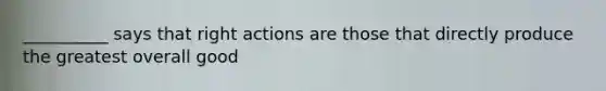 __________ says that right actions are those that directly produce the greatest overall good