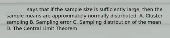 ________ says that if the sample size is sufficiently large, then the sample means are approximately normally distributed. A. Cluster sampling B. Sampling error C. Sampling distribution of the mean D. The Central Limit Theorem