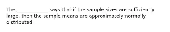 The _____________ says that if the sample sizes are sufficiently large, then the sample means are approximately normally distributed