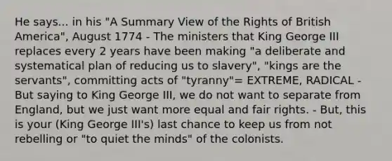 He says... in his "A Summary View of the Rights of British America", August 1774 - The ministers that King George III replaces every 2 years have been making "a deliberate and systematical plan of reducing us to slavery", "kings are the servants", committing acts of "tyranny"= EXTREME, RADICAL - But saying to King George III, we do not want to separate from England, but we just want more equal and fair rights. - But, this is your (King George III's) last chance to keep us from not rebelling or "to quiet the minds" of the colonists.