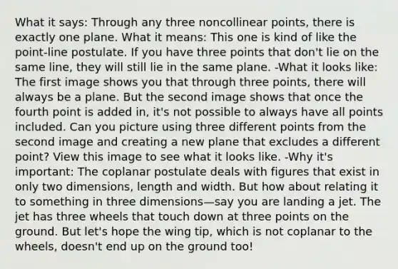 What it says: Through any three noncollinear points, there is exactly one plane. What it means: This one is kind of like the point-line postulate. If you have three points that don't lie on the same line, they will still lie in the same plane. -What it looks like: The first image shows you that through three points, there will always be a plane. But the second image shows that once the fourth point is added in, it's not possible to always have all points included. Can you picture using three different points from the second image and creating a new plane that excludes a different point? View this image to see what it looks like. -Why it's important: The coplanar postulate deals with figures that exist in only two dimensions, length and width. But how about relating it to something in three dimensions—say you are landing a jet. The jet has three wheels that touch down at three points on the ground. But let's hope the wing tip, which is not coplanar to the wheels, doesn't end up on the ground too!