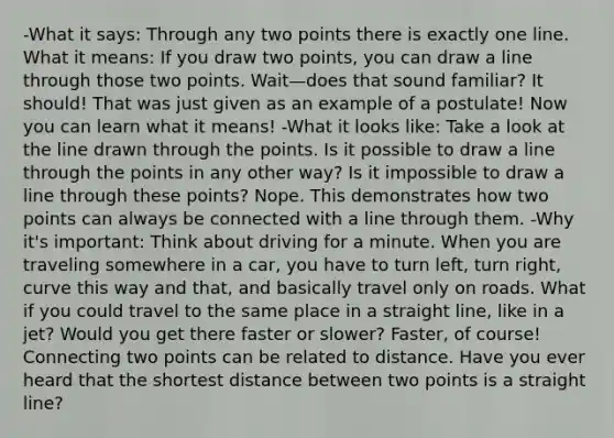 -What it says: Through any two points there is exactly one line. What it means: If you draw two points, you can draw a line through those two points. Wait—does that sound familiar? It should! That was just given as an example of a postulate! Now you can learn what it means! -What it looks like: Take a look at the line drawn through the points. Is it possible to draw a line through the points in any other way? Is it impossible to draw a line through these points? Nope. This demonstrates how two points can always be connected with a line through them. -Why it's important: Think about driving for a minute. When you are traveling somewhere in a car, you have to turn left, turn right, curve this way and that, and basically travel only on roads. What if you could travel to the same place in a straight line, like in a jet? Would you get there faster or slower? Faster, of course! Connecting two points can be related to distance. Have you ever heard that the shortest distance between two points is a straight line?