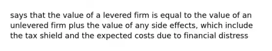 says that the value of a levered firm is equal to the value of an unlevered firm plus the value of any side effects, which include the tax shield and the expected costs due to financial distress