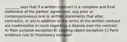 ________ says that if a written contract is a complete and final statement of the parties' agreement, any prior or contemporaneous oral or written statements that alter, contradict, or are in addition to the terms of the written contract are inadmissible in court regarding a dispute over the contract. A) Main purpose exception B) Leading object exception C) Parol evidence rule D) Promissory estoppel