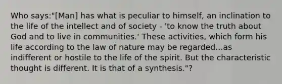 Who says:"[Man] has what is peculiar to himself, an inclination to the life of the intellect and of society - 'to know the truth about God and to live in communities.' These activities, which form his life according to the law of nature may be regarded...as indifferent or hostile to the life of the spirit. But the characteristic thought is different. It is that of a synthesis."?