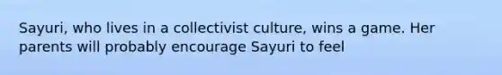 Sayuri, who lives in a collectivist culture, wins a game. Her parents will probably encourage Sayuri to feel