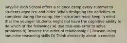 Sayville High School offers a science camp every summer to students aged ten and older. When designing the activities to complete during the camp, the instructors must keep in mind that the younger students might not have the cognitive ability to do which of the following? A) Use trial-and-error to solve problems B) Reverse the order of relationship C) Reason using inductive reasoning skills D) Think abstractly about a concept