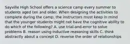 Sayville High School offers a science camp every summer to students aged ten and older. When designing the activities to complete during the camp, the instructors must keep in mind that the younger students might not have the cognitive ability to do which of the following? A. use trial-and-error to solve problems B. reason using inductive reasoning skills C. think abstractly about a concept D. reverse the order of relationships