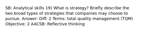 SB: Analytical skills 19) What is strategy? Briefly describe the two broad types of strategies that companies may choose to pursue. Answer: Diff: 2 Terms: total quality management (TQM) Objective: 2 AACSB: Reflective thinking