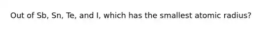 Out of Sb, Sn, Te, and I, which has the smallest atomic radius?
