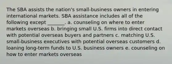 The SBA assists the nation's small-business owners in entering international markets. SBA assistance includes all of the following except _______. a. counseling on where to enter markets overseas b. bringing small U.S. firms into direct contact with potential overseas buyers and partners c. matching U.S. small-business executives with potential overseas customers d. loaning long-term funds to U.S. business owners e. counseling on how to enter markets overseas