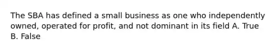 The SBA has defined a small business as one who independently owned, operated for profit, and not dominant in its field A. True B. False