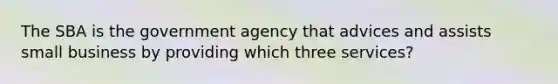 The SBA is the government agency that advices and assists small business by providing which three services?