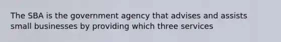 The SBA is the government agency that advises and assists small businesses by providing which three services