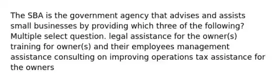 The SBA is the government agency that advises and assists small businesses by providing which three of the following? Multiple select question. legal assistance for the owner(s) training for owner(s) and their employees management assistance consulting on improving operations tax assistance for the owners