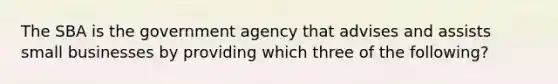 The SBA is the government agency that advises and assists small businesses by providing which three of the following?