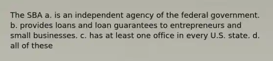 The SBA a. is an independent agency of the federal government. b. provides loans and loan guarantees to entrepreneurs and small businesses. c. has at least one office in every U.S. state. d. all of these