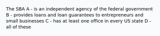 The SBA A - is an independent agency of the federal government B - provides loans and loan guarantees to entrepreneurs and small businesses C - has at least one office in every US state D - all of these