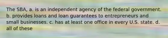 The SBA, a. is an independent agency of the federal government. b. provides loans and loan guarantees to entrepreneurs and small businesses. c. has at least one office in every U.S. state. d. all of these