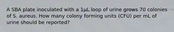 A SBA plate inoculated with a 1µL loop of urine grows 70 colonies of S. aureus. How many colony forming units (CFU) per mL of urine should be reported?