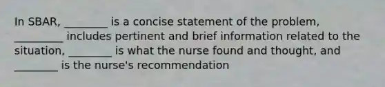 In SBAR, ________ is a concise statement of the problem, _________ includes pertinent and brief information related to the situation, ________ is what the nurse found and thought, and ________ is the nurse's recommendation