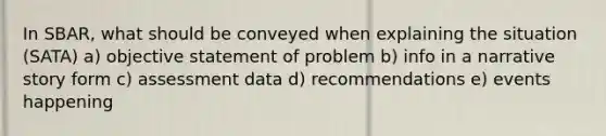 In SBAR, what should be conveyed when explaining the situation (SATA) a) objective statement of problem b) info in a narrative story form c) assessment data d) recommendations e) events happening