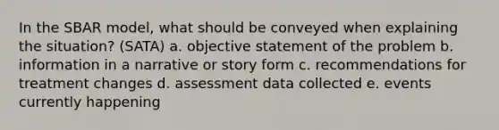 In the S<a href='https://www.questionai.com/knowledge/kHRkx3H9zw-bar-model' class='anchor-knowledge'>bar model</a>, what should be conveyed when explaining the situation? (SATA) a. objective statement of the problem b. information in a narrative or story form c. recommendations for treatment changes d. assessment data collected e. events currently happening