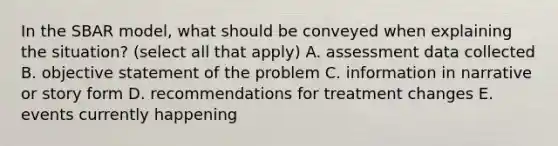 In the SBAR model, what should be conveyed when explaining the situation? (select all that apply) A. assessment data collected B. objective statement of the problem C. information in narrative or story form D. recommendations for treatment changes E. events currently happening