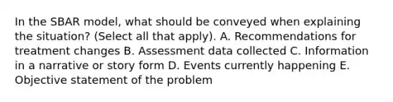 In the S<a href='https://www.questionai.com/knowledge/kHRkx3H9zw-bar-model' class='anchor-knowledge'>bar model</a>, what should be conveyed when explaining the situation? (Select all that apply). A. Recommendations for treatment changes B. Assessment data collected C. Information in a narrative or story form D. Events currently happening E. Objective statement of the problem