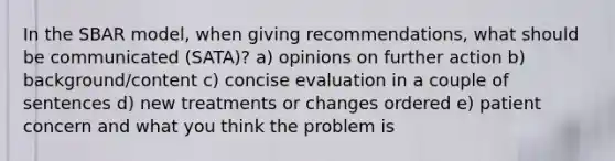 In the SBAR model, when giving recommendations, what should be communicated (SATA)? a) opinions on further action b) background/content c) concise evaluation in a couple of sentences d) new treatments or changes ordered e) patient concern and what you think the problem is