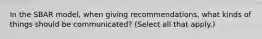 In the SBAR model, when giving recommendations, what kinds of things should be communicated? (Select all that apply.)