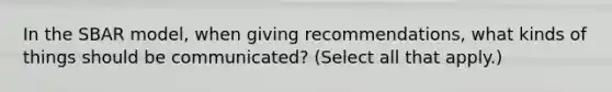 In the S<a href='https://www.questionai.com/knowledge/kHRkx3H9zw-bar-model' class='anchor-knowledge'>bar model</a>, when giving recommendations, what kinds of things should be communicated? (Select all that apply.)