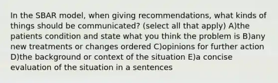 In the SBAR model, when giving recommendations, what kinds of things should be communicated? (select all that apply) A)the patients condition and state what you think the problem is B)any new treatments or changes ordered C)opinions for further action D)the background or context of the situation E)a concise evaluation of the situation in a sentences