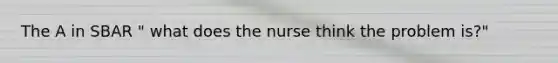 The A in SBAR " what does the nurse think the problem is?"