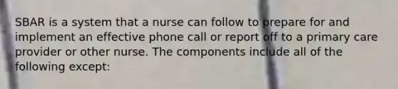 SBAR is a system that a nurse can follow to prepare for and implement an effective phone call or report off to a primary care provider or other nurse. The components include all of the following except: